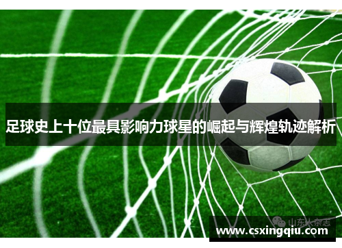足球史上十位最具影响力球星的崛起与辉煌轨迹解析